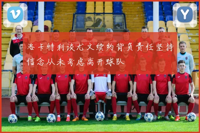 洛卡特利谈尤文续约背负责任坚持信念从未考虑离开球队