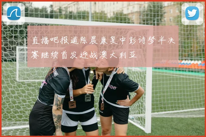 直播吧报道陈晨康复中彭诗梦半决赛继续首发迎战澳大利亚