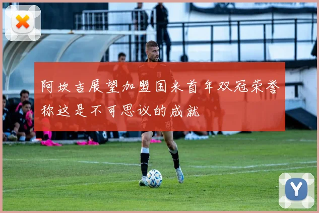 阿坎吉展望加盟国米首年双冠荣誉称这是不可思议的成就