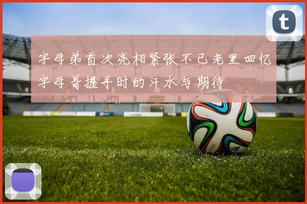 字母弟首次亮相紧张不已老里回忆字母哥握手时的汗水与期待