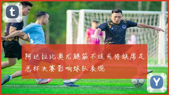阿达拉比奥尤腿筋不适或将缺席足总杯决赛影响球队表现