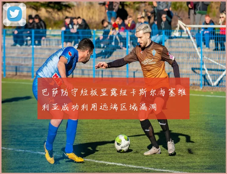 巴萨防守短板显露纽卡斯尔与塞维利亚成功利用远端区域漏洞