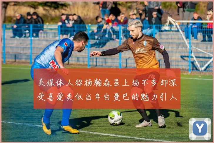 美媒体人称杨瀚森虽上场不多却深受喜爱类似当年白曼巴的魅力引人瞩目