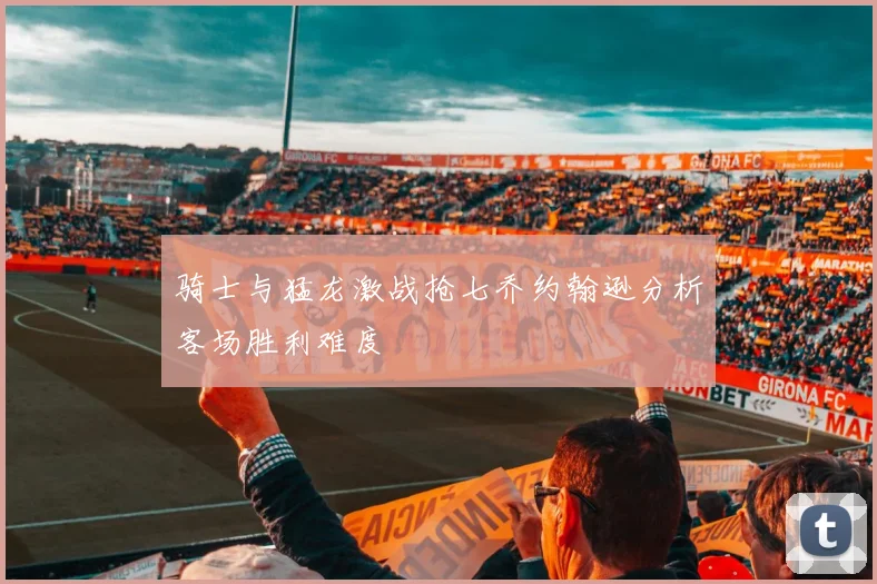 骑士与猛龙激战抢七乔约翰逊分析客场胜利难度