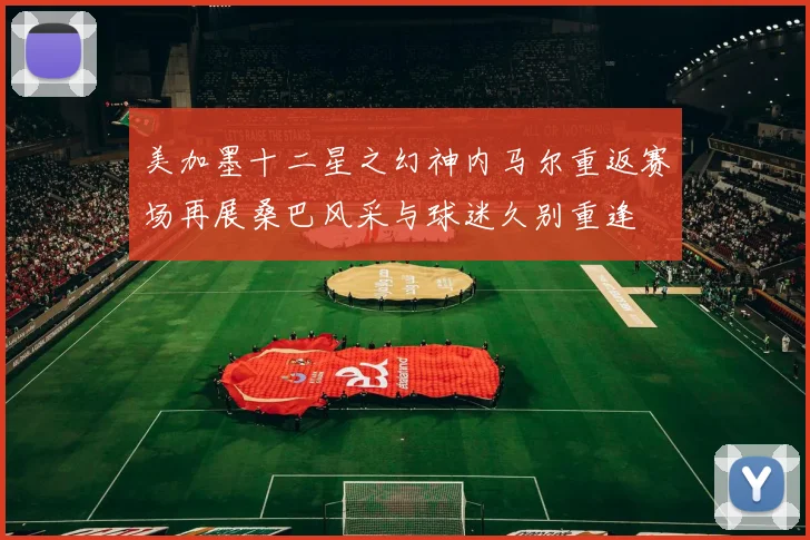 美加墨十二星之幻神内马尔重返赛场再展桑巴风采与球迷久别重逢