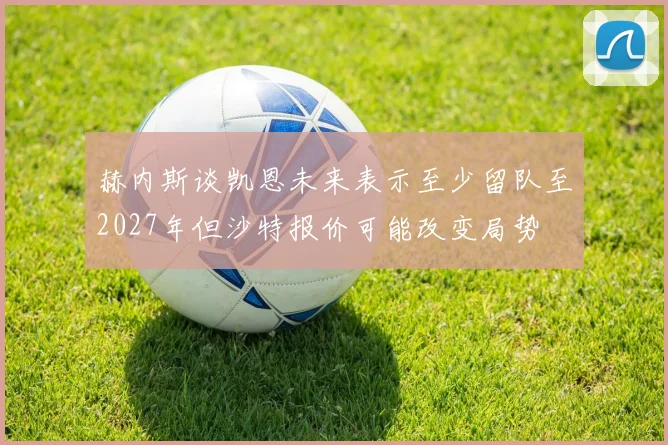 赫内斯谈凯恩未来表示至少留队至2027年但沙特报价可能改变局势