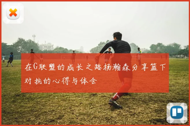 在G联盟的成长之路杨瀚森分享篮下对抗的心得与体会