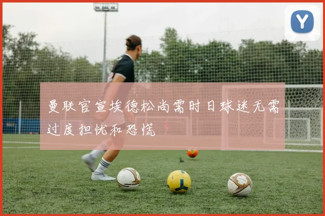 曼联官宣埃德松尚需时日球迷无需过度担忧和恐慌