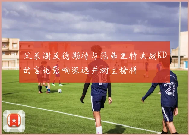 父亲谢泼德期待与范弗里特共战KD的言论影响深远并树立榜样
