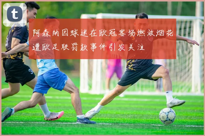 阿森纳因球迷在欧冠客场燃放烟花遭欧足联罚款事件引发关注