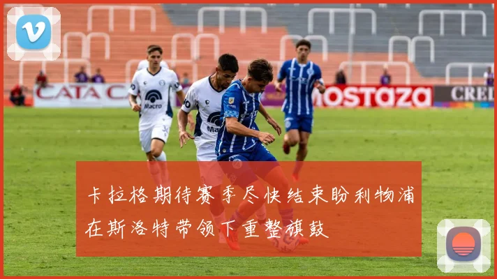 卡拉格期待赛季尽快结束盼利物浦在斯洛特带领下重整旗鼓