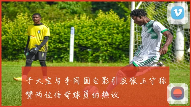于大宝与李同国合影引发张玉宁称赞两位传奇球员的热议