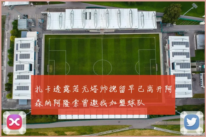扎卡透露若无塔帅挽留早已离开阿森纳阿隆索曾邀我加盟球队