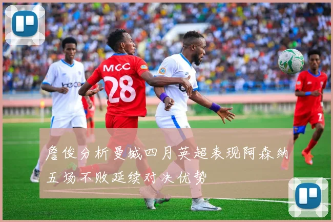詹俊分析曼城四月英超表现阿森纳五场不败延续对决优势